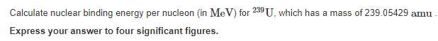 Calculate nuclear binding energy per nucleon (in MeV) for 239 U, which has a mass of 239.05429 amu
Express your answer to four significant figures.
