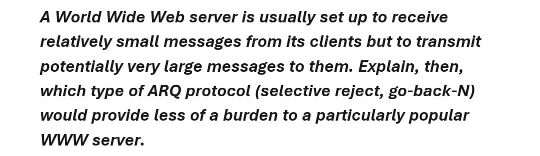 A World Wide Web server is usually set up to receive
relatively small messages from its clients but to transmit
potentially very large messages to them. Explain, then,
which type of ARQ protocol (selective reject, go-back-N)
would provide less of a burden to a particularly popular
WWW server.