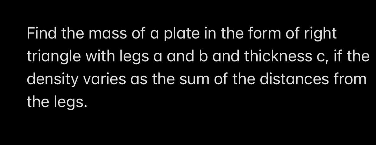 Find the mass of a plate in the form of right
triangle with legs a and b and thickness c, if the
density varies as the sum of the distances from
the legs.
