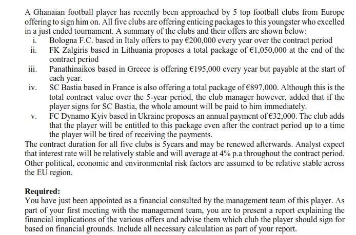 A Ghanaian football player has recently been approached by 5 top football clubs from Europe
offering to sign him on. All five clubs are offering enticing packages to this youngster who excelled
in a just ended tournament. A summary of the clubs and their offers are shown below:
i. Bologna F.C. based in Italy offers to pay €200,000 every year over the contract period
ii. FK Zalgiris based in Lithuania proposes a total package of €1,050,000 at the end of the
contract period
iii. Panathinaikos based in Greece is offering €195,000 every year but payable at the start of
each year.
iv. SC Bastia based in France is also offering a total package of €897,000. Although this is the
total contract value over the 5-year period, the club manager however, added that if the
player signs for SC Bastia, the whole amount will be paid to him immediately.
v. FC Dynamo Kyiv based in Ukraine proposes an annual payment of €32,000. The club adds
that the player will be entitled to this package even after the contract period up to a time
the player will be tired of receiving the payments.
The contract duration for all five clubs is 5years and may be renewed afterwards. Analyst expect
that interest rate will be relatively stable and will average at 4% p.a throughout the contract period.
Other political, economic and environmental risk factors are assumed to be relative stable across
the EU region.
Required:
You have just been appointed as a financial consulted by the management team of this player. As
part of your first meeting with the management team, you are to present a report explaining the
financial implications of the various offers and advise them which club the player should sign for
based on financial grounds. Include all necessary calculation as part of your report.
