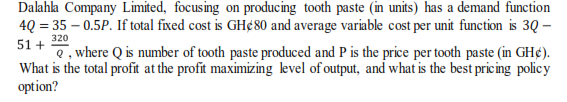 Dalahla Company Limited, focusing on producing tooth paste (n units) has a demand function
4Q = 35 – 0.5P. If total fixed cost is GH¢80 and average variable cost per unit function is 3Q –
51 +
e, where Q is number of tooth paste produced and P is the price per tooth paste (in GH¢).
What is the total profit at the profit maximizing level of output, and what is the best pricing policy
option?
320

