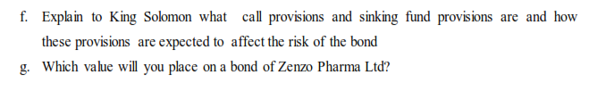 f. Explain to King Solomon what call provisions and sinking fund provisions are and how
these provisions are expected to affect the risk of the bond
g. Which value will you place on a bond of Zenzo Pharma Ltd?
