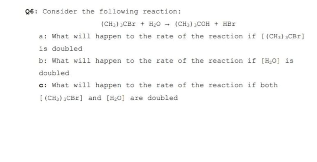 Q6: Consider the following reaction:
(CH3) 3CBR + H20
(CH3) 3COH + HBr
1.
a: What will happen to the rate of the reaction if [ (CH3) 3CBr]
is doubled
b: What will happen to the rate of the reaction if [H0] is
doubled
c: What will happen to the rate of the reaction if both
[ (CH3) 3CB1] and [H20] are doubled
