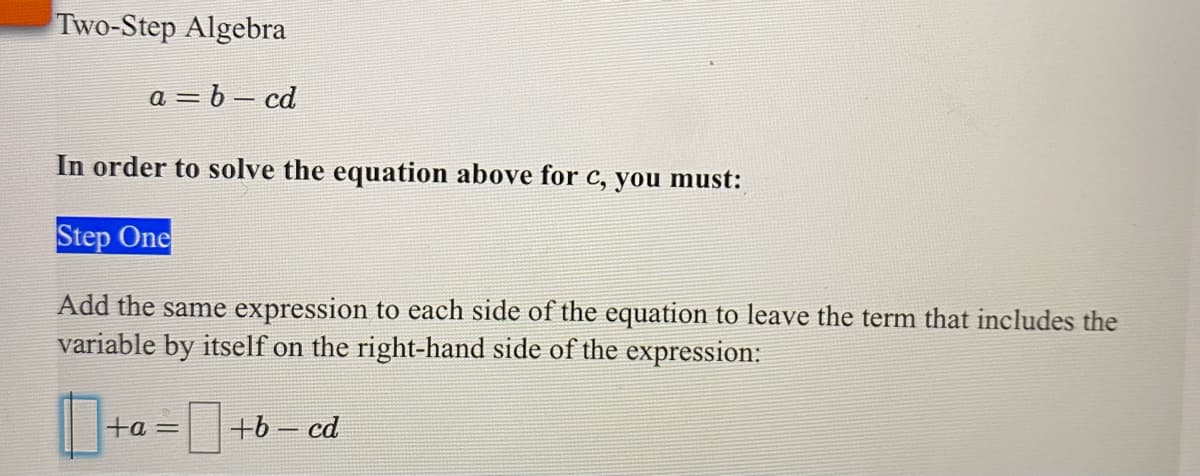 Two-Step Algebra
a = b – cd
In order to solve the equation above for c, you must:
Step One
Add the same expression to each side of the equation to leave the term that includes the
variable by itself on the right-hand side of the expression:
ta=
+b - cd
