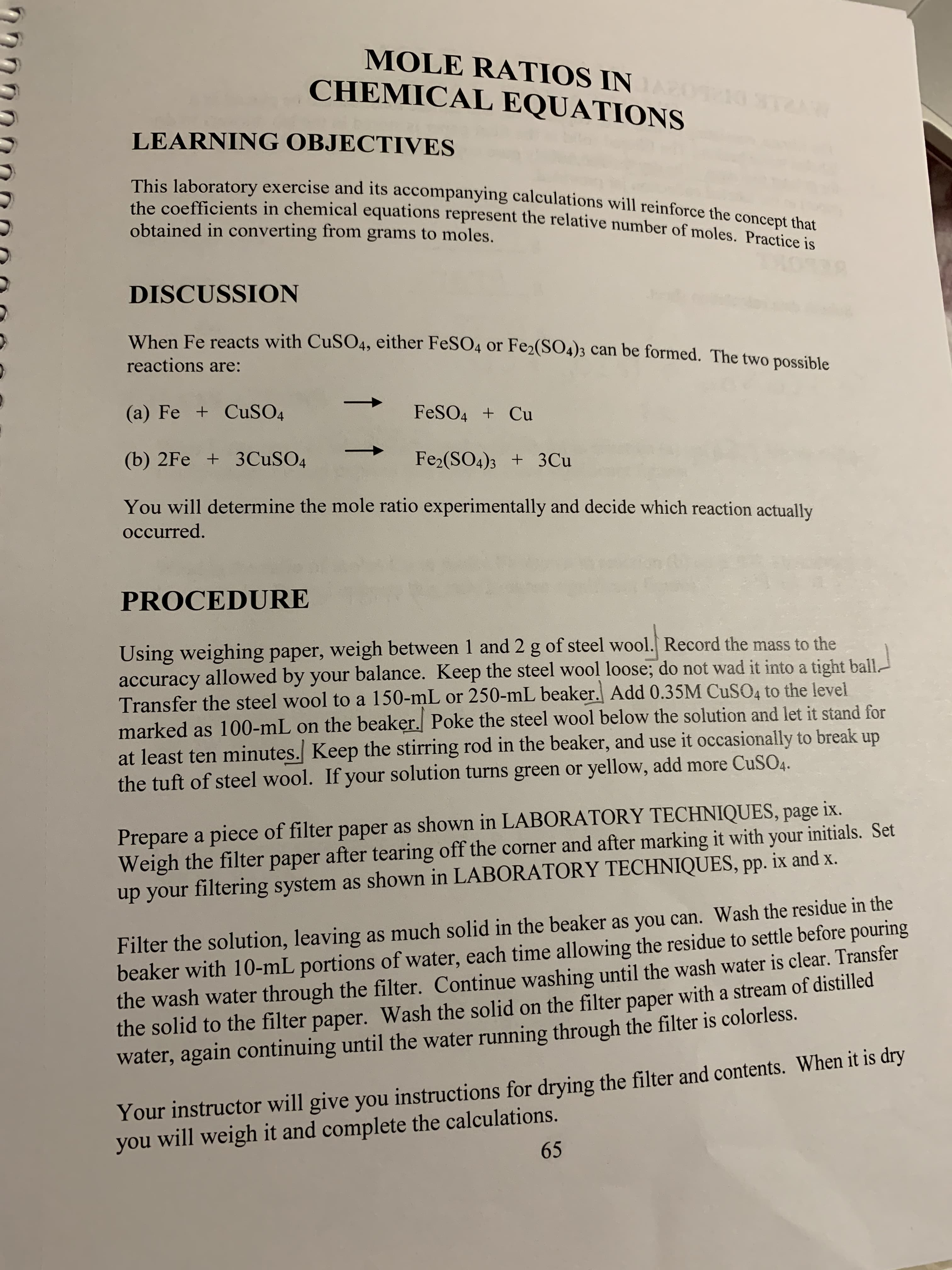 MOLE RATIOS IN
CHEMICAL EQUATIONS
LEARNING OBJECTIVES
This laboratory exercise and its accompanying calculations will reinforce the concept that
the coefficients in chemical equations represent the relative number of moles. Practice is
obtained in converting from grams to moles
DISCUSSION
When Fe reacts with CuSO4, either FeSO4 or Fe2(SO4)3 can be formed. The two possible
reactions are:
(a) Fe + CuSO4
FESO4 Cu
(b) 2Fe +3CuSO4
Fe2(SO4)3 3 Cu
You will determine the mole ratio experimentally and decide which reaction actually
occurred.
PROCEDURE
Using weighing paper, weigh between 1 and 2 g of steel wool. Record the mass to the
accuracy allowed by your balance. Keep the steel wool loose; do not wad it into a tight ball.
Transfer the steel wool to a 150-mL or 250-mL beaker. Add 0.35M CuSO4 to the level
marked as 100-mL on the beaker. Poke the steel wool below the solution and let it stand for
at least ten minutes. Keep the stirring rod in the beaker, and use it occasionally to break up
the tuft of steel wool. If your solution turns green or yellow, add more CuSO4.
Prepare a piece of filter paper as shown in LABORATORY TECHNIQUES, page ix.
Weigh the filter paper after tearing off the corner and after marking it with your initials. Set
up your filtering system as shown in LABORATORY TECHNIQUES, pp. ix and x.
the
Filter the solution, leaving as much solid in the beaker as you can. Wash the residue
beaker with 10-mL portions of water, each time allowing the residue to settle before pouring
the wash water through the filter. Continue washing until the wash water is clear. Transfer
the solid to the filter paper. Wash the solid on the filter paper with a stream of distilled
water, again continuing until the water running through the filter is colorless.
Your instructor will give you instructions for drying the filter and contents. When it is dry
you will weigh it and complete the calculations.
65
