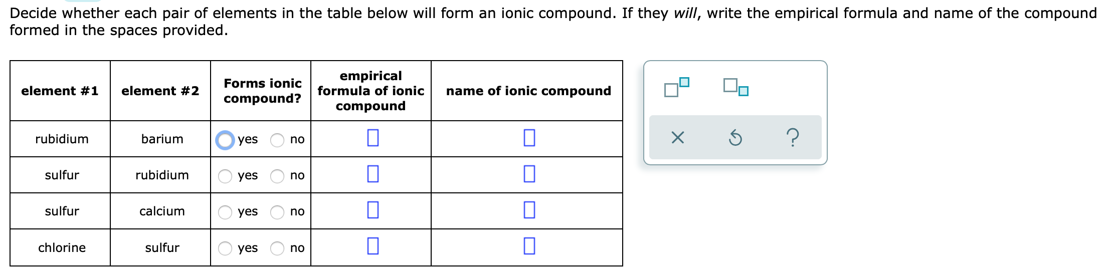 Decide whether each pair of elements in the table below will form an ionic compound. If they will, write the empirical formula and name of the compound
formed in the spaces provided.
empirical
formula of ionic
Forms ionic
element #1
element #2
name of ionic compound
compound?
compound
?
rubidium
barium
yes
no
sulfur
rubidium
yes
no
sulfur
calcium
yes
no
chlorine
sulfur
yes
no
