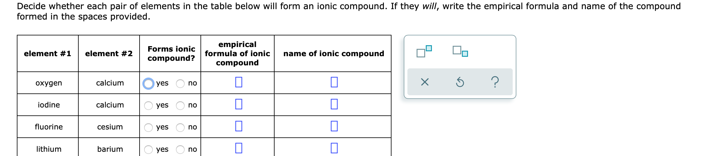 Decide whether each pair of elements in the table below will form an ionic compound. If they will, write the empirical formula and name of the compound
formed in the spaces provided.
empirical
formula of ionic
Forms ionic
element #1
element #2
name of ionic compound
compound?
compound
охудen
calcium
yes
no
iodine
calcium
yes
no
fluorine
cesium
yes
no
lithium
barium
yes
no
