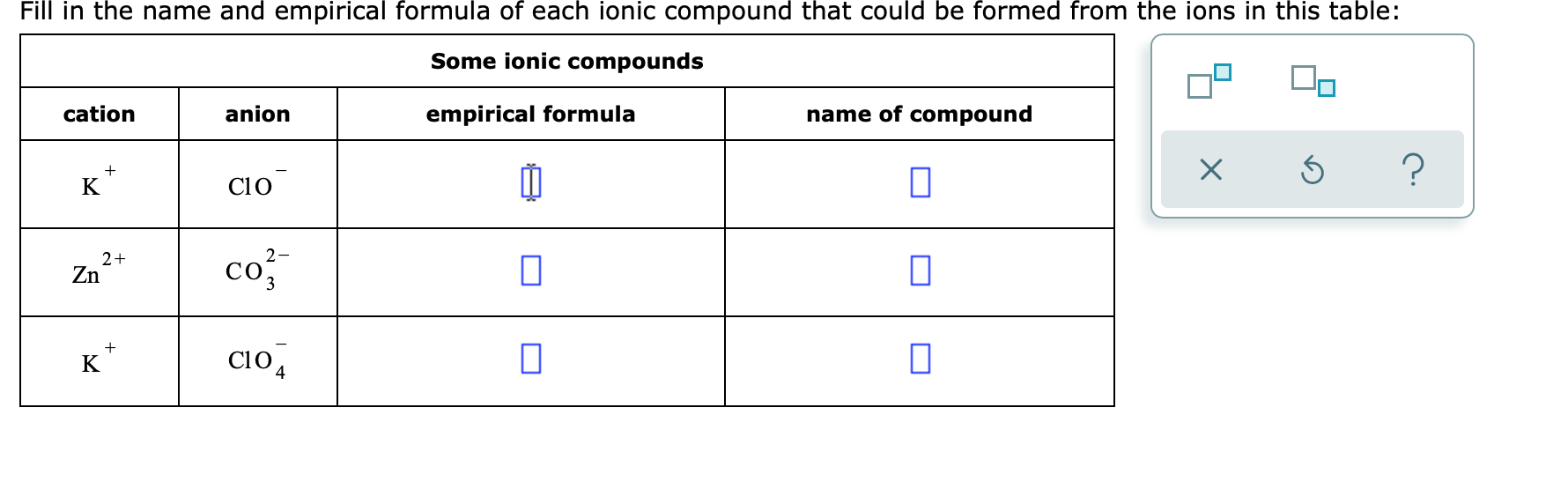 Fill in the name and empirical formula of each ionic compound that could be formed from the ions in this table:
Some ionic compounds
cation
anion
empirical formula
name of compound
K
C10
2-
2+
Zn
co
3
K*
CiO 4
