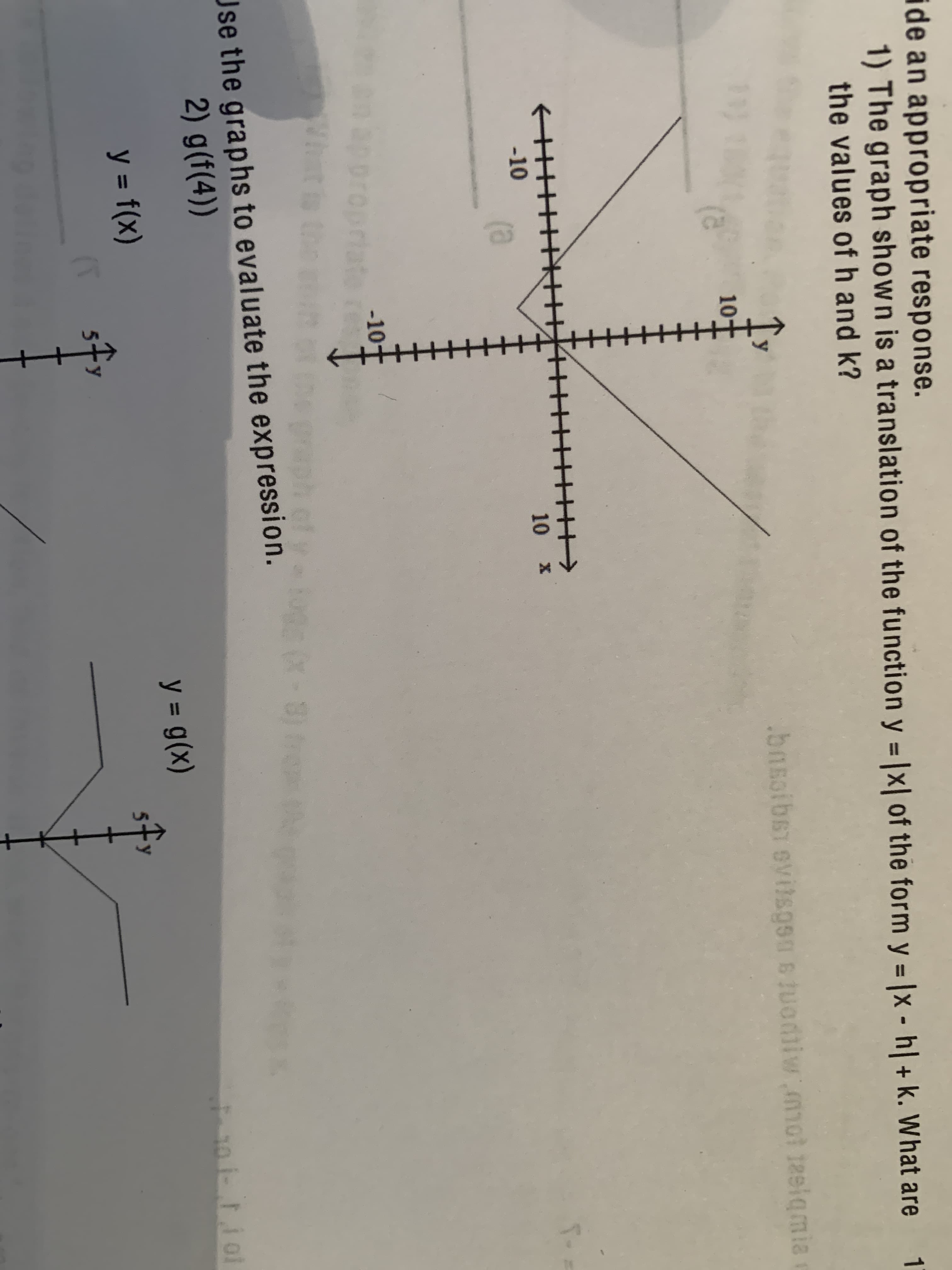 ide an appropriate response.
1) The graph shown is a translation of the function y = |x| of the form y = |x - h| + k. What are
the values ofh and k?
1
%3D
%3D
.bnsoibsT ovitsgsa sJuodiiw mot teeiqmia
10
-10
10 x
(a
-10-
ppro
What is th
Jse the graphs to evaluate the expression.
2) g(f(4))
y = g(x)
y = f(x)
%3D
