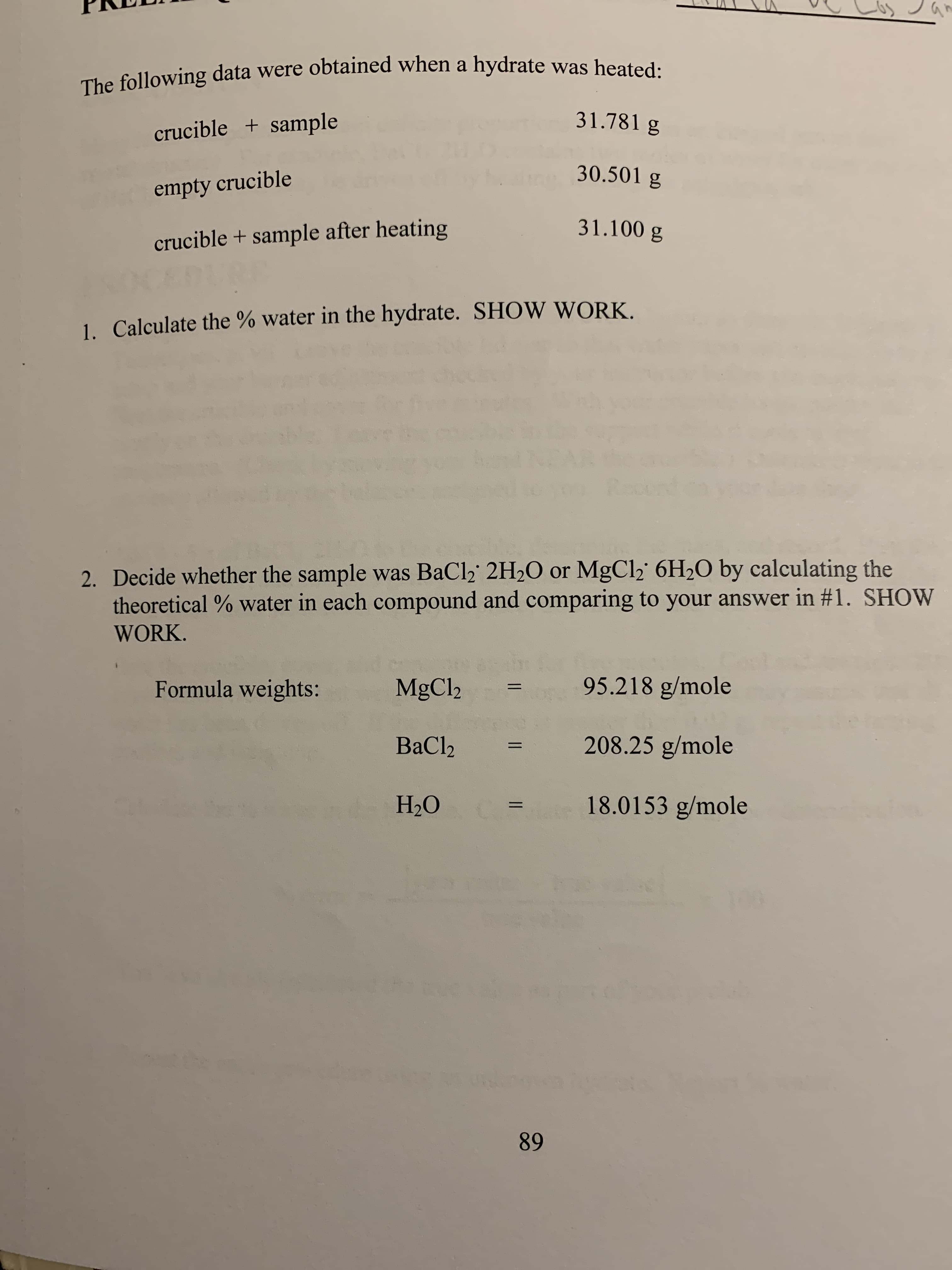 The following data were obtained when a hydrate was heated
31.781 g
crucible+ sample
30.501 g
empty crucible
31.100 g
crucible + sample after heating
1. Calculate the % water in the hydrate. SHOW WORK
2. Decide whether the sample was BaCl2 2H20 or MgCl2 6H2O by calculating the
theoretical % water in each compound and comparing to your answer in #1. SHOW
WORK
95.218 g/mole
Formula weights:
MgCl2
208.25 g/mole
ВаCl>
НО
C= 18.0153 g/mole
89
II 1
