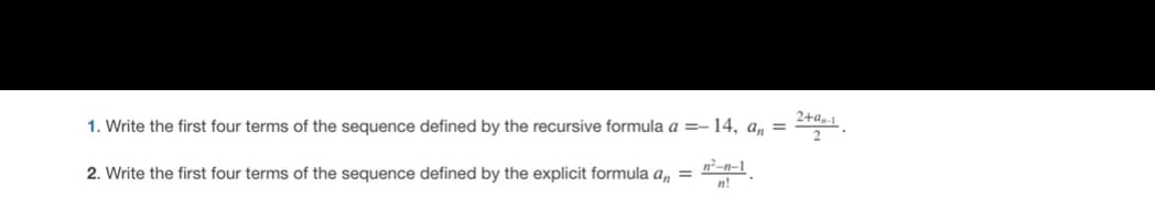 1. Write the first four terms of the sequence defined by the recursive formula a =-14, a, =
2+a,-1
2. Write the first four terms of the sequence defined by the explicit formula a, =
n²-n-1
n!
