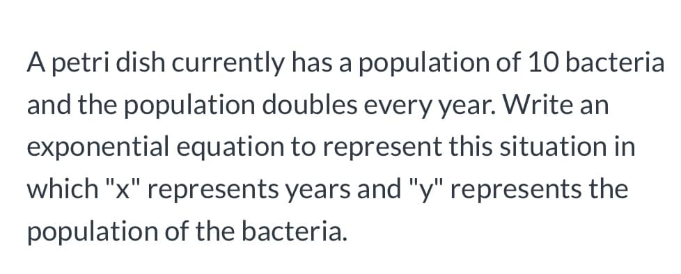 A petri dish currently has a population of 10 bacteria
and the population doubles every year. Write an
exponential equation to represent this situation in
which "x" represents years and "y" represents the
population of the bacteria.
