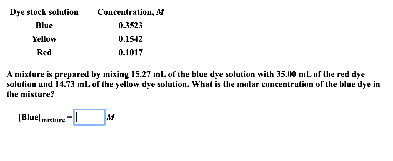 Dye stock solution
Concentration, M
Blue
0.3523
Yellow
0.1542
Red
0.1017
A mixture is prepared by mixing 15.27 mL of the blue dye solution with 35.00 mL of the red dye
solution and 14.73 mL of the yellow dye solution. What is the molar concentration of the blue dye in
the mixture?
[Blue]mixture =|

