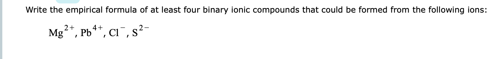 Write the empirical formula of at least four binary ionic compounds that could be formed from the following ions:
²*, Pb**, ci ¯, s²-
2+
4+
Mg
