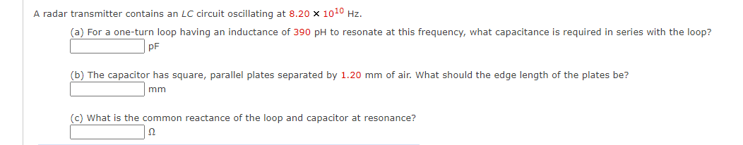 A radar transmitter contains an LC circuit oscillating at 8.20 x 1010 Hz.
(a) For a one-turn loop having an inductance of 390 pH to resonate at this frequency, what capacitance is required in series with the loop?
pF
(b) The capacitor has square, parallel plates separated by 1.20 mm of air. What should the edge length of the plates be?
mm
(c) What is the common reactance of the loop and capacitor at resonance?
Ω
