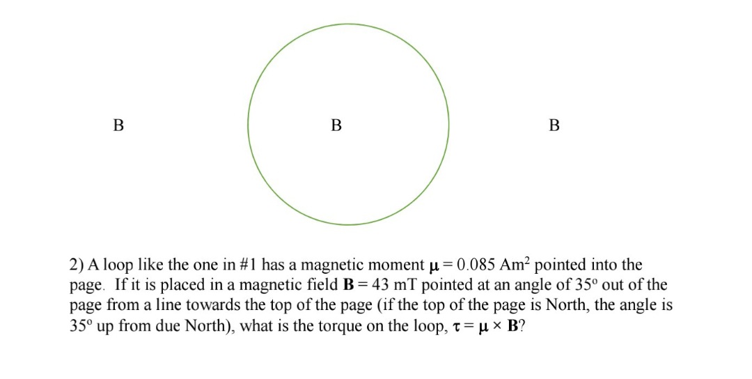 B
В
2) A loop like the one in #1 has a magnetic moment u= 0.085 Am² pointed into the
page. If it is placed in a magnetic field B = 43 mT pointed at an angle of 35° out of the
page from a line towards the top of the page (if the top of the page is North, the angle is
35° up from due North), what is the torque on the loop, t= µ x B?
