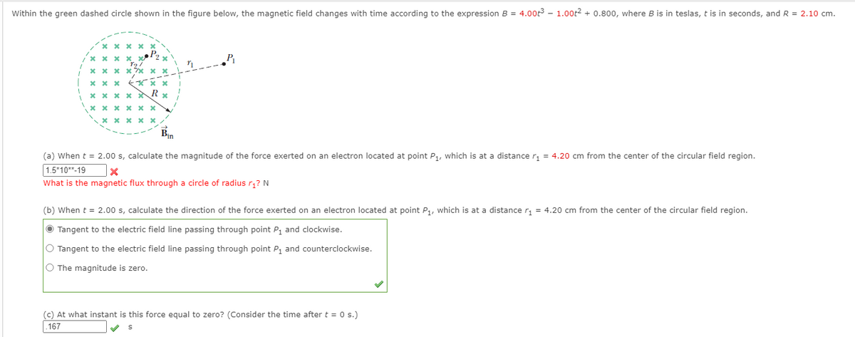 Within the green dashed circle shown in the figure below, the magnetic field changes with time according to the expression B = 4.00t3 – 1.00t² + 0.800, where B is in teslas, t is in seconds, and R = 2.10 cm.
* X x X
* x x x 7x
* x x X
X x x x x
* x x x x
Bin
(a) When t = 2.00 s, calculate the magnitude of the force exerted on an electron located at point P1, which is at a distance r, = 4.20 cm from the center of the circular field region.
1.5*10**-19
What is the magnetic flux through a circle of radius r;? N
(b) When t = 2.00 s, calculate the direction of the force exerted on an electron located at point P,, which is at a distance r, = 4.20 cm from the center of the circular field region.
O Tangent to the electric field line passing through point P, and clockwise.
O Tangent to the electric field line passing through point P, and counterclockwise.
O The magnitude is zero.
(c) At what instant is this force equal to zero? (Consider the time after t = 0 s.)
167
