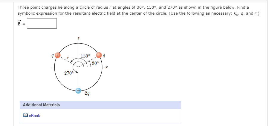 Three point charges lie along a circle of radius r at angles of 30°, 150°, and 270° as shown in the figure below. Find a
symbolic expression for the resultant electric field at the center of the circle. (Use the following as necessary: ke, q, and r.)
E
150°
30°
270°
24
Additional Materials
еВook
