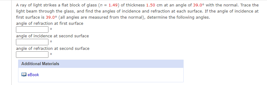 A ray of light strikes a flat block of glass (n = 1.49) of thickness 1.50 cm at an angle of 39.0° with the normal. Trace the
light beam through the glass, and find the angles of incidence and refraction at each surface. If the angle of incidence at
first surface is 39.0° (all angles are measured from the normal), determine the following angles.
angle of refraction at first surface
angle of incidence at second surface
angle of refraction at second surface
Additional Materials
еВook
