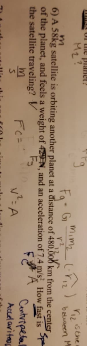 NKS U uie plamet?
M2?
Mimz L-rz)
r sthe
fg G
betueen
6) A 58kg satellite is orbiting another planet at a distance of 480,006 km from the center
of the planet, and feels a weight of 4N, and an acceleration of 7.4 m/s. How fast is
12
12
Spen
the satellite traveling? V
v²: A
Centripetal
Accel aritaon
