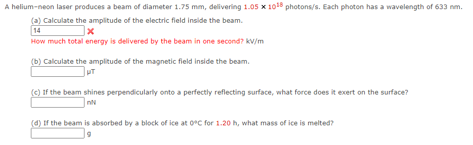 A helium-neon laser produces a beam of diameter 1.75 mm, delivering 1.05 x 1018 photons/s. Each photon has a wavelength of 633 nm.
(a) Calculate the amplitude of the electric field inside the beam.
14
How much total energy is delivered by the beam in one second? kV/m
(b) Calculate the amplitude of the magnetic field inside the beam.
PT
(c) If the beam shines perpendicularly onto a perfectly reflecting surface, what force does it exert on the surface?
nN
(d) If the beam is absorbed by a block of ice at 0°C for 1.20 h, what mass of ice is melted?
