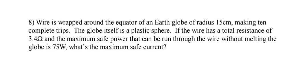 8) Wire is wrapped around the equator of an Earth globe of radius 15cm, making ten
complete trips. The globe itself is a plastic sphere. If the wire has a total resistance of
3.42 and the maximum safe power that can be run through the wire without melting the
globe is 75W, what's the maximum safe current?
