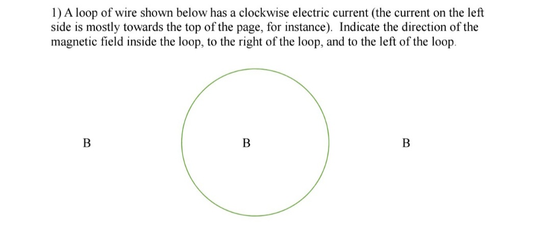 1) A loop of wire shown below has a clockwise electric current (the current on the left
side is mostly towards the top of the page, for instance). Indicate the direction of the
magnetic field inside the loop, to the right of the loop, and to the left of the loop.
В
В
В
