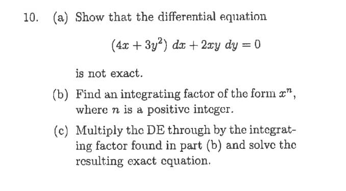 10. (a) Show that the differential equation
(4x + 3y2) dr + 2xy dy = 0
is not exact.
(b) Find an integrating factor of the form ",
where n is a positive integer.
(c) Multiply the DE through by the integrat-
ing factor found in part (b) and solve the
resulting exact cquation.

