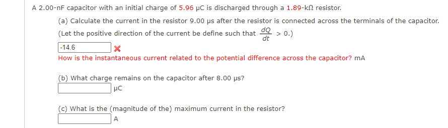 A 2.00-nF capacitor with an initial charge of 5.96 µC is discharged through a 1.89-kn resistor.
(a) Calculate the current in the resistor 9.00 ps after the resistor is connected across the terminals of the capacitor.
dQ
dt
(Let the positive direction of the current be define such that
> 0.)
|-14.6
How is the instantaneous current related to the potential difference across the capacitor? mA
(b) What charge remains on the capacitor after 8.00 µs?
(c) What is the (magnitude of the) maximum current in the resistor?
A
