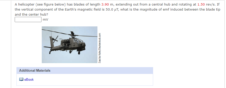 A helicopter (see figure below) has blades of length 3.90 m, extending out from a central hub and rotating at 1.50 rev/s. If
the vertical component of the Earth's magnetic field is 50.0 µT, what is the magnitude of emf induced between the blade tip
and the center hub?
mv
Additional Materials
еВook
Sascha Hahn/Shutterstock.com
