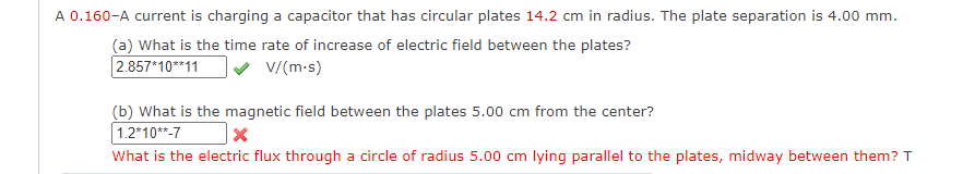 A 0.160-A current is charging a capacitor that has circular plates 14.2 cm in radius. The plate separation is 4.00 mm.
(a) What is the time rate of increase of electric field between the plates?
2.857*10**11
v V/(m-s)
(b) What is the magnetic field between the plates 5.00 cm from the center?
1.2*10**-7
What is the electric flux through a circle of radius 5.00 cm lying parallel to the plates, midway between them? T
