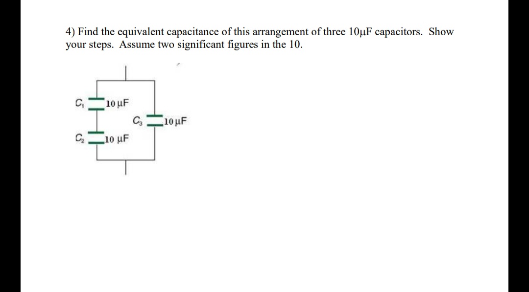 4) Find the equivalent capacitance of this arrangement of three 10µF capacitors. Show
your steps. Assume two significant figures in the 10.
10 μF
C,10 uF
C2
10 uF
