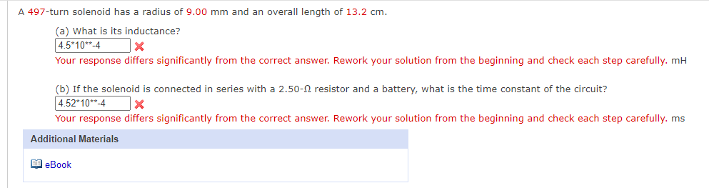 A 497-turn solenoid has a radius of 9.00 mm and an overall length of 13.2 cm.
(a) What is its inductance?
4.5*10**-4
Your response differs significantly from the correct answer. Rework your solution from the beginning and check each step carefully. mH
(b) If the solenoid is connected in series with a 2.50-N resistor and a battery, what is the time constant of the circuit?
4.52*10**-4
Your response differs significantly from the correct answer. Rework your solution from the beginning and check each step carefully. ms
Additional Materials
I eBook
