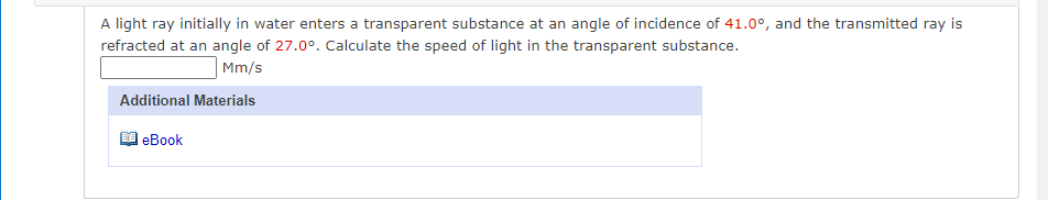 A light ray initially in water enters a transparent substance at an angle of incidence of 41.0°, and the transmitted ray is
refracted at an angle of 27.0°. Calculate the speed of light in the transparent substance.
Mm/s
Additional Materials
еВook
