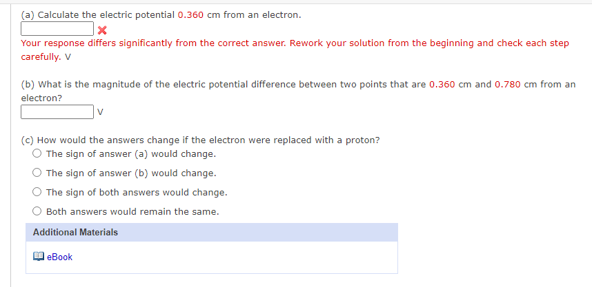 (a) Calculate the electric potential 0.360 cm from an electron.
Your response differs significantly from the correct answer. Rework your solution from the beginning and check each step
carefully. V
(b) What is the magnitude of the electric potential difference between two points that are 0.360 cm and 0.780 cm from an
electron?
(c) How would the answers change if the electron were replaced with a proton?
O The sign of answer (a) would change.
The sign of answer (b) would change.
The sign of both answers would change.
Both answers would remain the same.
Additional Materials
еВook
