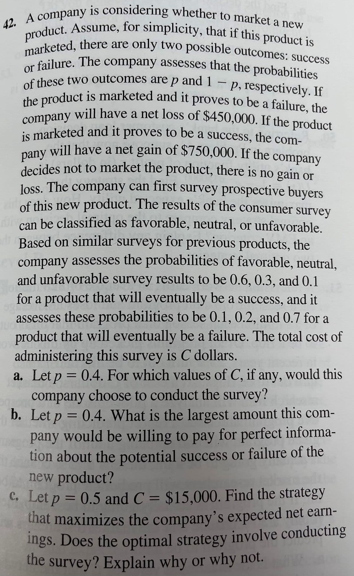 of these two outcomes are p and 1
marketed, there are only two possible outcomes: success
product. Assume, for simplicity, that if this product is
company will have a net loss of $450,000. If the product
or failure. The company assesses that the probabilities
pany will have a net gain of $750,000. If the company
42. A company is considering whether to market a new
the product is marketed and it proves to be a failure, the
is marketed and it proves to be a success, the com-
of these two outcomes are p and 1
p, respectively. If
-
it
a
is marketed and it proves to be a success, the com-
will have a net gain of $750,000. If the company
decides not to market the product, there is no gain or
loss. The company can first survey prospective buyers
of this new product. The results of the consumer survey
divan be classified as favorable, neutral, or unfavorable.
Based on similar surveys for previous products, the
company assesses the probabilities of favorable, neutral,
and unfavorable survey results to be 0.6, 0.3, and 0.1
for a product that will eventually be a success, and it
assesses these probabilities to be 0.1, 0.2, and 0.7 for a
product that will eventually be a failure. The total cost of
administering this survey is C dollars.
a. Let p = 0.4. For which values of C, if any, would this
company choose to conduct the survey?
b. Let p = 0.4. What is the largest amount this com-
pany would be willing to pay for perfect informa-
tion about the potential success or failure of the
new product?
C. Let p = 0.5 and C = $15.000. Find the strategy
that maximizes the company's expected net earn-
%3D
Ings. Does the optimal strategy involve conducting
the
survey? Explain why or why not.
