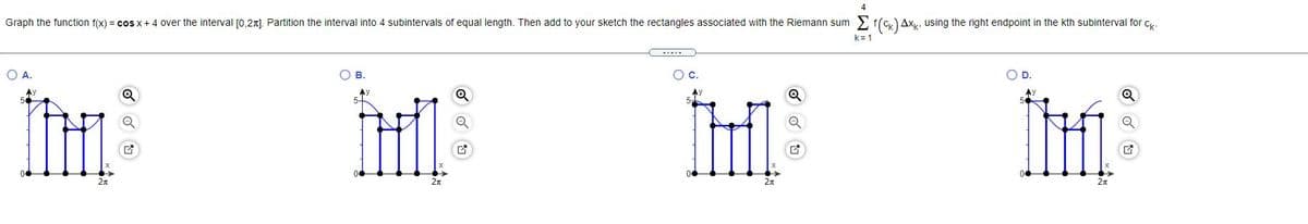 4
Graph the function f(x) = cos x+ 4 over the interval [0,21). Partition the interval into 4 subintervals of equal length. Then add to your sketch the rectangles associated with the Riemann sum 2 f(c) Axy, using the right endpoint in the kth subinterval for Cy.
k= 1
OA.
OB.
C.
5-
