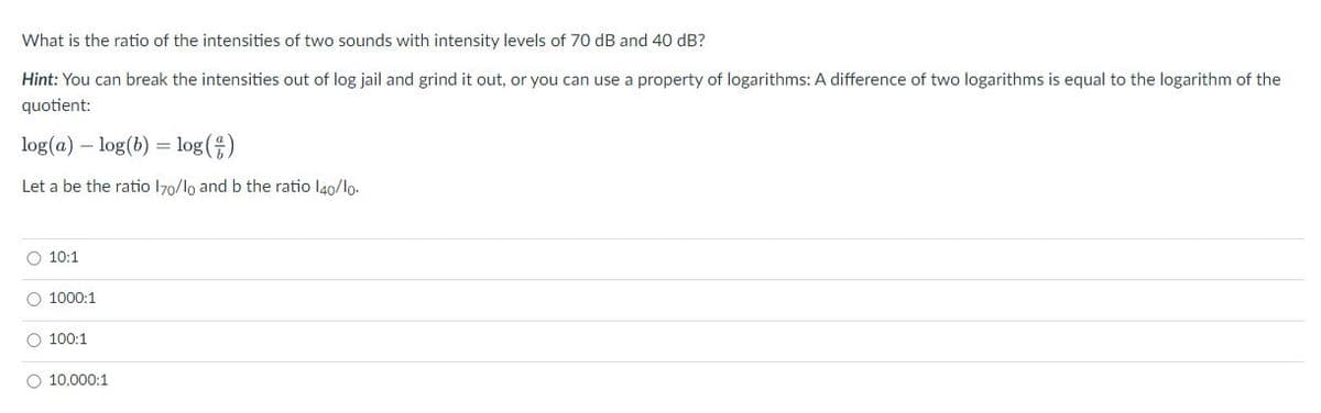 What is the ratio of the intensities of two sounds with intensity levels of 70 dB and 40 dB?
Hint: You can break the intensities out of log jail and grind it out, or you can use a property of logarithms: A difference of two logarithms is equal to the logarithm of the
quotient:
log(a) – log(b) = log(4)
Let a be the ratio 170/lo and b the ratio l40/lo.
O 10:1
O 1000:1
O 100:1
O 10,000:1
