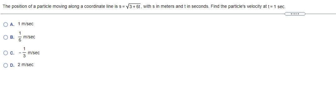 The position of a particle moving along a coordinate line is s= /3+ 6t, with s in meters and t in seconds. Find the particle's velocity at t= 1 sec.
O A. 1 m/sec
OB.
m/sec
Oc.
1
m/sec
O D. 2 m/sec
