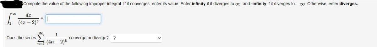 Compute the value of the following improper integral. If it converges, enter its value. Enter infinity if it diverges to ∞, and -infinity if it diverges to -∞o. Otherwise, enter diverges.
dx
Does the series
1
2 (4n-2)5
converge or diverge? ?