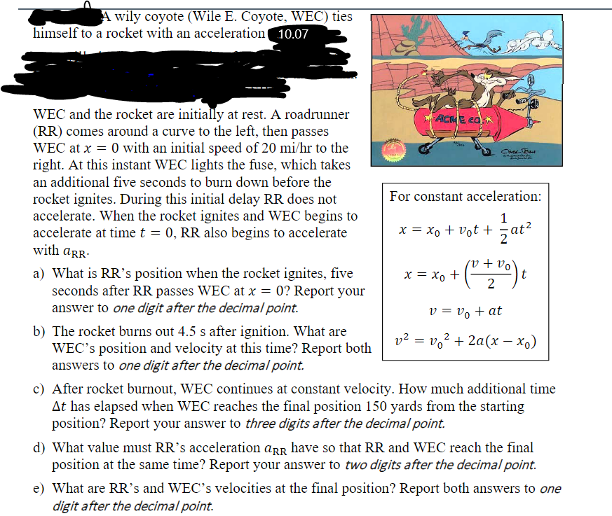 A wily coyote (Wile E. Coyote, WEC) ties
himself to a rocket with an acceleration 10.07
WEC and the rocket are initially at rest. A roadrunner
(RR) comes around a curve to the left, then passes
WEC at x = 0 with an initial speed of 20 mi/hr to the
right. At this instant WEC lights the fuse, which takes
ACME eo k
an additional five seconds to burn down before the
For constant acceleration:
rocket ignites. During this initial delay RR does not
accelerate. When the rocket ignites and WEC begins to
accelerate at time t = 0, RR also begins to accelerate
with arR.
1
x = xo + vot +,at²
v + vo
t
a) What is RR's position when the rocket ignites, five
seconds after RR passes WEC at x = 0? Report your
answer to one digit after the decimal point.
= xo +
2
v = v, + at
b) The rocket burns out 4.5 s after ignition. What are
WEC's position and velocity at this time? Report both
answers to one digit after the decimal point.
v² = vo² + 2a(x – x,)
c) After rocket burnout, WEC continues at constant velocity. How much additional time
At has elapsed when WEC reaches the final position 150 yards from the starting
position? Report your answer to three digits after the decimal point.
d) What value must RR's acceleration arr have so that RR and WEC reach the final
position at the same time? Report your answer to two digits after the decimal point.
e) What are RR's and WEC's velocities at the final position? Report both answers to one
digit after the decimal point.
