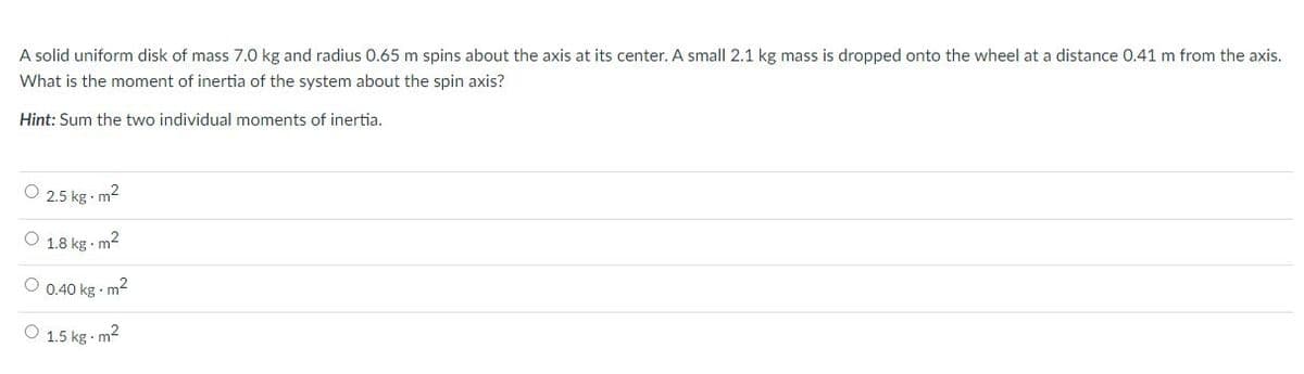 A solid uniform disk of mass 7.0 kg and radius 0.65 m spins about the axis at its center. A small 2.1 kg mass is dropped onto the wheel at a distance 0.41 m from the axis.
What is the moment of inertia of the system about the spin axis?
Hint: Sum the two individual moments of inertia.
O 2.5 kg m2
O 1.8 kg m2
O 0.40 kg m2
O 1.5 kg - m2
