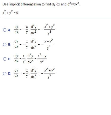 Use implicit differentiation to find dy/dx and d?y/dx?.
x? + y? = 9
dy
O A.
x a²y
y' dx?
x2 + y2
y3
dx
dy
В.
dx
x d²y
x+y?
%3D
---
y' dx2
y3
dy x d?y
2 -y
dx
y' dx2
y?
x² + y?
y?
dy
x ay
dx
B.
