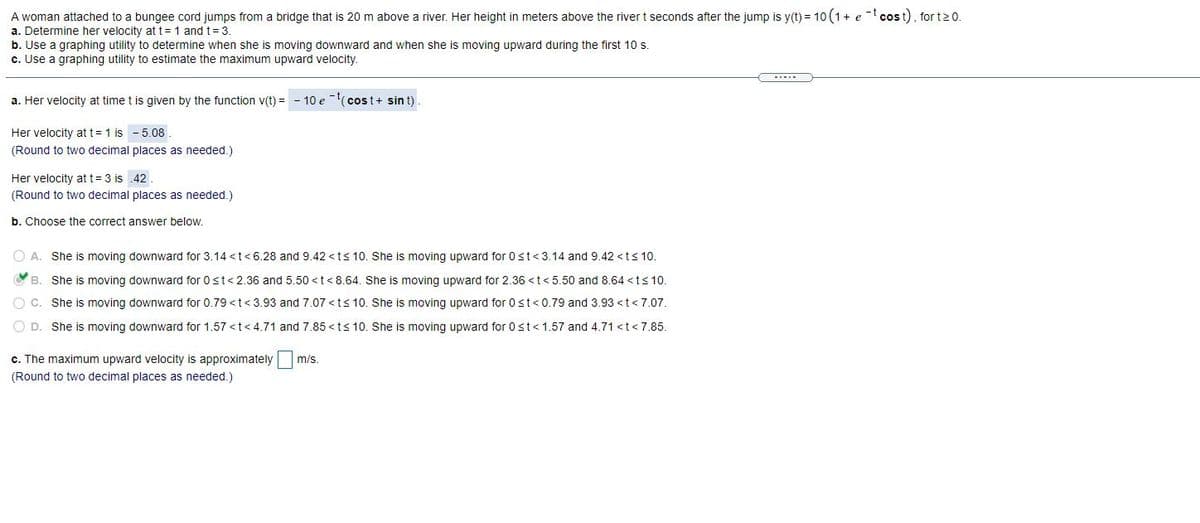 A woman attached to a bungee cord jumps from a bridge that is 20 m above a river. Her height in meters above the river t seconds after the jump is y(t) = 10 (1+ e- cost), for t20.
a. Determine her velocity at t= 1 and t= 3.
b. Use a graphing utility to determine when she is moving downward and when she is moving upward during the first 10 s.
c. Use a graphing utility to estimate the maximum upward velocity.
a. Her velocity at time t is given by the function v(t) =
10 e -(cost+ sin t)
Her velocity att= 1 is - 5.08
(Round to two decimal places as needed.)
Her velocity att= 3 is 42
(Round to two decimal places as needed.)
b. Choose the correct answer below.
O A. She is moving downward for 3.14 <t<6.28 and 9.42 <ts 10. She is moving upward for 0st<3.14 and 9.42 <ts 10.
VB.
She is moving downward for 0st<2.36 and 5.50 <t< 8.64. She is moving upward for 2.36 <t< 5.50 and 8.64 <t<10.
O C. She is moving downward for 0.79 < t<3.93 and 7.07 <ts 10. She is moving upward for 0st<0.79 and 3.93 <t<7.07.
O D. She is moving downward for 1.57 <t<4.71 and 7.85 <ts 10. She is moving upward for 0st<1.57 and 4.71 <t<7.85.
c. The maximum upward velocity is approximately
(Round to two decimal places as needed.)
m/s.
