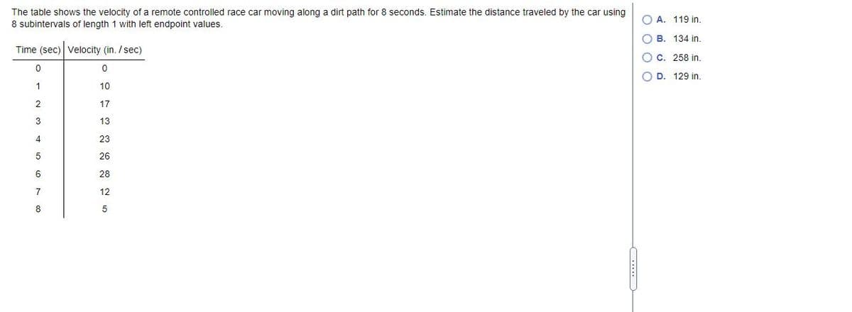 The table shows the velocity of a remote controlled race car moving along a dirt path for 8 seconds. Estimate the distance traveled by the car using
OA.
119 in
8 subintervals of length 1 with left endpoint values.
В. 134 in.
Time (sec) Velocity (in. / sec)
C. 258 in.
O D. 129 in.
1
10
17
3
13
4
23
26
6
28
7
12
O O O O
