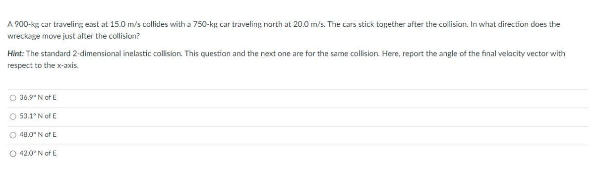 A 900-kg car traveling east at 15.0 m/s collides with a 750-kg car traveling north at 20.0 m/s. The cars stick together after the collision. In what direction does the
wreckage move just after the collision?
Hint: The standard 2-dimensional inelastic collision. This question and the next one are for the same collision. Here, report the angle of the final velocity vector with
respect to the x-axis.
O 36.9° N of E
O 53.1° N of E
O 48.0° N of E
O 42.0° N of E
