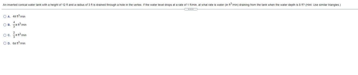An inverted conical water tank with a height of 12 ft and a radius of 3 ft is drained through a hole in the vertex. If the water level drops at a rate of 1 ft/min, at what rate is water (in ft'/min) draining from the tank when the water depth is 8 ft? (Hint: Use similar triangles.)
O A. 41 ft3 /min
O B. A tImin
2
OC.
O D. 67 ft/min
