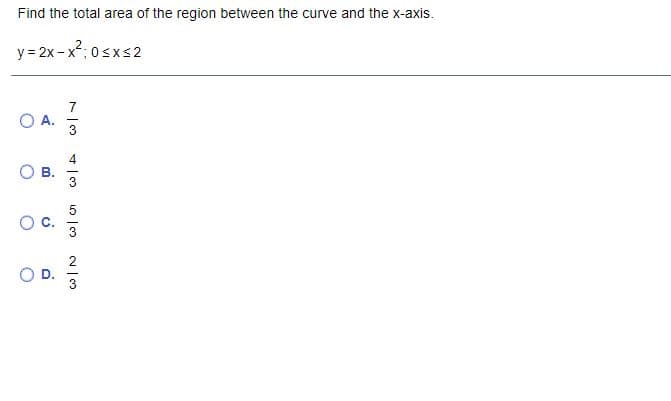 Find the total area of the region between the curve and the x-axis.
y = 2x - x2; 0sxs 2
OA.
4
B.
C.
