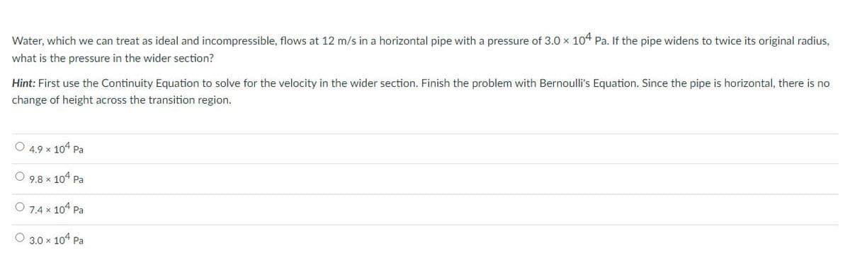 Water, which we can treat as ideal and incompressible, flows at 12 m/s in a horizontal pipe with a pressure of 3.0 x 104 Pa. If the pipe widens to twice its original radius,
what is the pressure in the wider section?
Hint: First use the Continuity Equation to solve for the velocity in the wider section. Finish the problem with Bernoulli's Equation. Since the pipe is horizontal, there is no
change of height across the transition region.
O 4.9 x 104 Pa
O 9,8 x 104 Pa
O 7,4 x 104 Pa
O 3.0 x 104 Pa
