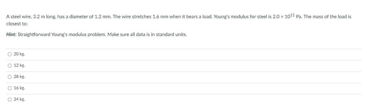 A steel wire, 3.2 m long, has a diameter of 1.2 mm. The wire stretches 1.6 mm when it bears a load. Young's modulus for steel is 2.0 x 1011 Pa. The mass of the load is
closest to:
Hint: Straightforward Young's modulus problem. Make sure all data is in standard units.
O 20 kg.
O 12 kg.
O 28 kg.
O 16 kg.
O 24 kg.
